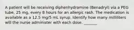 A patient will be receiving diphenhydramine (Benadryl) via a PEG tube, 25 mg, every 8 hours for an allergic rash. The medication is available as a 12.5 mg/5 mL syrup. Identify how many milliliters will the nurse administer with each dose. _______