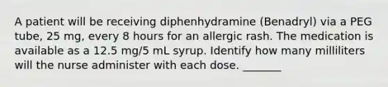 A patient will be receiving diphenhydramine (Benadryl) via a PEG tube, 25 mg, every 8 hours for an allergic rash. The medication is available as a 12.5 mg/5 mL syrup. Identify how many milliliters will the nurse administer with each dose. _______