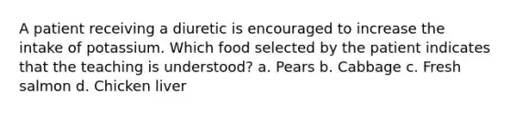 A patient receiving a diuretic is encouraged to increase the intake of potassium. Which food selected by the patient indicates that the teaching is understood? a. Pears b. Cabbage c. Fresh salmon d. Chicken liver