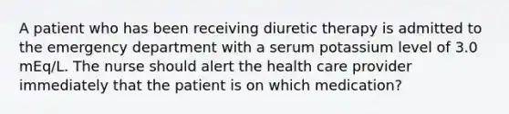 A patient who has been receiving diuretic therapy is admitted to the emergency department with a serum potassium level of 3.0 mEq/L. The nurse should alert the health care provider immediately that the patient is on which medication?