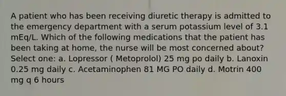 A patient who has been receiving diuretic therapy is admitted to the emergency department with a serum potassium level of 3.1 mEq/L. Which of the following medications that the patient has been taking at home, the nurse will be most concerned about? Select one: a. Lopressor ( Metoprolol) 25 mg po daily b. Lanoxin 0.25 mg daily c. Acetaminophen 81 MG PO daily d. Motrin 400 mg q 6 hours