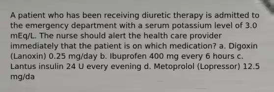 A patient who has been receiving diuretic therapy is admitted to the emergency department with a serum potassium level of 3.0 mEq/L. The nurse should alert the health care provider immediately that the patient is on which medication? a. Digoxin (Lanoxin) 0.25 mg/day b. Ibuprofen 400 mg every 6 hours c. Lantus insulin 24 U every evening d. Metoprolol (Lopressor) 12.5 mg/da