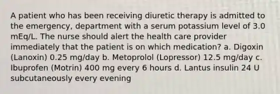 A patient who has been receiving diuretic therapy is admitted to the emergency, department with a serum potassium level of 3.0 mEq/L. The nurse should alert the health care provider immediately that the patient is on which medication? a. Digoxin (Lanoxin) 0.25 mg/day b. Metoprolol (Lopressor) 12.5 mg/day c. Ibuprofen (Motrin) 400 mg every 6 hours d. Lantus insulin 24 U subcutaneously every evening