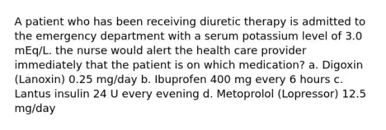 A patient who has been receiving diuretic therapy is admitted to the emergency department with a serum potassium level of 3.0 mEq/L. the nurse would alert the health care provider immediately that the patient is on which medication? a. Digoxin (Lanoxin) 0.25 mg/day b. Ibuprofen 400 mg every 6 hours c. Lantus insulin 24 U every evening d. Metoprolol (Lopressor) 12.5 mg/day