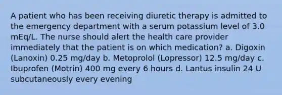 A patient who has been receiving diuretic therapy is admitted to the emergency department with a serum potassium level of 3.0 mEq/L. The nurse should alert the health care provider immediately that the patient is on which medication? a. Digoxin (Lanoxin) 0.25 mg/day b. Metoprolol (Lopressor) 12.5 mg/day c. Ibuprofen (Motrin) 400 mg every 6 hours d. Lantus insulin 24 U subcutaneously every evening