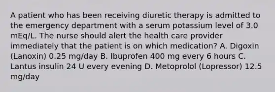 A patient who has been receiving diuretic therapy is admitted to the emergency department with a serum potassium level of 3.0 mEq/L. The nurse should alert the health care provider immediately that the patient is on which medication? A. Digoxin (Lanoxin) 0.25 mg/day B. Ibuprofen 400 mg every 6 hours C. Lantus insulin 24 U every evening D. Metoprolol (Lopressor) 12.5 mg/day