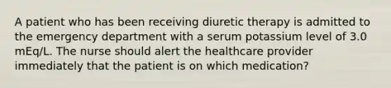 A patient who has been receiving diuretic therapy is admitted to the emergency department with a serum potassium level of 3.0 mEq/L. The nurse should alert the healthcare provider immediately that the patient is on which medication?