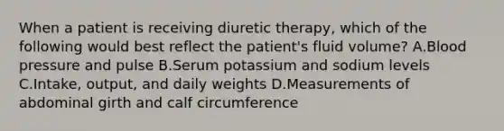 When a patient is receiving diuretic therapy, which of the following would best reflect the patient's fluid volume? A.Blood pressure and pulse B.Serum potassium and sodium levels C.Intake, output, and daily weights D.Measurements of abdominal girth and calf circumference