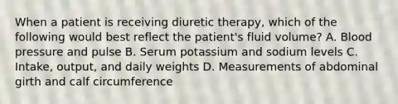 When a patient is receiving diuretic therapy, which of the following would best reflect the patient's fluid volume? A. Blood pressure and pulse B. Serum potassium and sodium levels C. Intake, output, and daily weights D. Measurements of abdominal girth and calf circumference