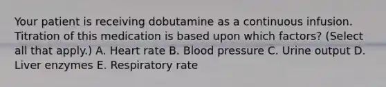 Your patient is receiving dobutamine as a continuous infusion. Titration of this medication is based upon which factors? (Select all that apply.) A. Heart rate B. Blood pressure C. Urine output D. Liver enzymes E. Respiratory rate