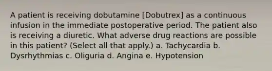 A patient is receiving dobutamine [Dobutrex] as a continuous infusion in the immediate postoperative period. The patient also is receiving a diuretic. What adverse drug reactions are possible in this patient? (Select all that apply.) a. Tachycardia b. Dysrhythmias c. Oliguria d. Angina e. Hypotension