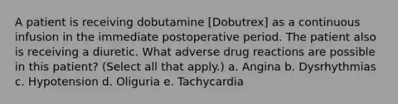 A patient is receiving dobutamine [Dobutrex] as a continuous infusion in the immediate postoperative period. The patient also is receiving a diuretic. What adverse drug reactions are possible in this patient? (Select all that apply.) a. Angina b. Dysrhythmias c. Hypotension d. Oliguria e. Tachycardia