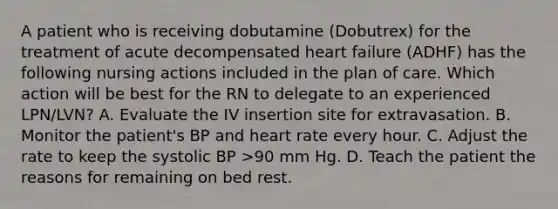 A patient who is receiving dobutamine (Dobutrex) for the treatment of acute decompensated heart failure (ADHF) has the following nursing actions included in the plan of care. Which action will be best for the RN to delegate to an experienced LPN/LVN? A. Evaluate the IV insertion site for extravasation. B. Monitor the patient's BP and heart rate every hour. C. Adjust the rate to keep the systolic BP >90 mm Hg. D. Teach the patient the reasons for remaining on bed rest.