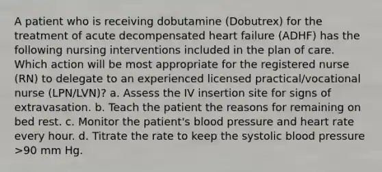 A patient who is receiving dobutamine (Dobutrex) for the treatment of acute decompensated heart failure (ADHF) has the following nursing interventions included in the plan of care. Which action will be most appropriate for the registered nurse (RN) to delegate to an experienced licensed practical/vocational nurse (LPN/LVN)? a. Assess the IV insertion site for signs of extravasation. b. Teach the patient the reasons for remaining on bed rest. c. Monitor the patient's blood pressure and heart rate every hour. d. Titrate the rate to keep the systolic blood pressure >90 mm Hg.