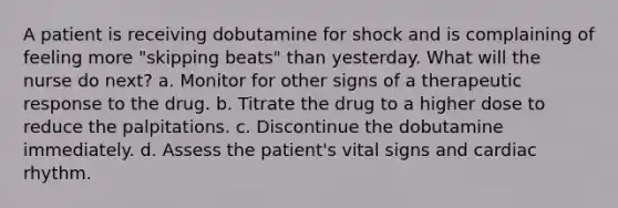 A patient is receiving dobutamine for shock and is complaining of feeling more "skipping beats" than yesterday. What will the nurse do next? a. Monitor for other signs of a therapeutic response to the drug. b. Titrate the drug to a higher dose to reduce the palpitations. c. Discontinue the dobutamine immediately. d. Assess the patient's vital signs and cardiac rhythm.