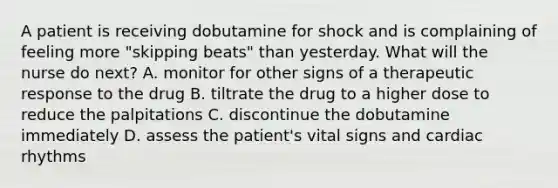 A patient is receiving dobutamine for shock and is complaining of feeling more "skipping beats" than yesterday. What will the nurse do next? A. monitor for other signs of a therapeutic response to the drug B. tiltrate the drug to a higher dose to reduce the palpitations C. discontinue the dobutamine immediately D. assess the patient's vital signs and cardiac rhythms