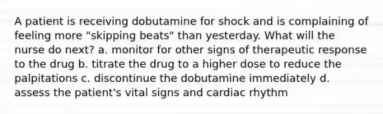 A patient is receiving dobutamine for shock and is complaining of feeling more "skipping beats" than yesterday. What will the nurse do next? a. monitor for other signs of therapeutic response to the drug b. titrate the drug to a higher dose to reduce the palpitations c. discontinue the dobutamine immediately d. assess the patient's vital signs and cardiac rhythm