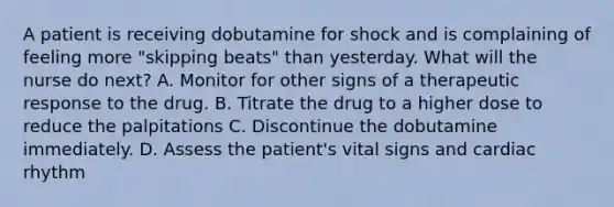 A patient is receiving dobutamine for shock and is complaining of feeling more "skipping beats" than yesterday. What will the nurse do next? A. Monitor for other signs of a therapeutic response to the drug. B. Titrate the drug to a higher dose to reduce the palpitations C. Discontinue the dobutamine immediately. D. Assess the patient's vital signs and cardiac rhythm