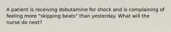 A patient is receiving dobutamine for shock and is complaining of feeling more "skipping beats" than yesterday. What will the nurse do next?