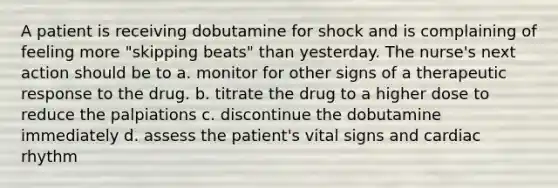 A patient is receiving dobutamine for shock and is complaining of feeling more "skipping beats" than yesterday. The nurse's next action should be to a. monitor for other signs of a therapeutic response to the drug. b. titrate the drug to a higher dose to reduce the palpiations c. discontinue the dobutamine immediately d. assess the patient's vital signs and cardiac rhythm