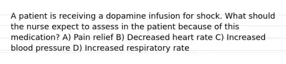 A patient is receiving a dopamine infusion for shock. What should the nurse expect to assess in the patient because of this medication? A) Pain relief B) Decreased heart rate C) Increased blood pressure D) Increased respiratory rate