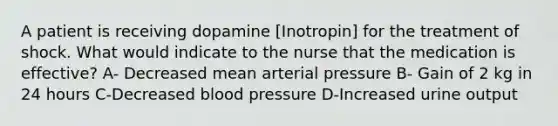 A patient is receiving dopamine [Inotropin] for the treatment of shock. What would indicate to the nurse that the medication is effective? A- Decreased mean arterial pressure B- Gain of 2 kg in 24 hours C-Decreased <a href='https://www.questionai.com/knowledge/kD0HacyPBr-blood-pressure' class='anchor-knowledge'>blood pressure</a> D-Increased urine output