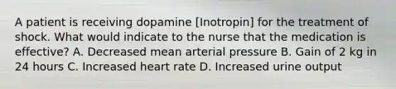 A patient is receiving dopamine [Inotropin] for the treatment of shock. What would indicate to the nurse that the medication is effective? A. Decreased mean arterial pressure B. Gain of 2 kg in 24 hours C. Increased heart rate D. Increased urine output