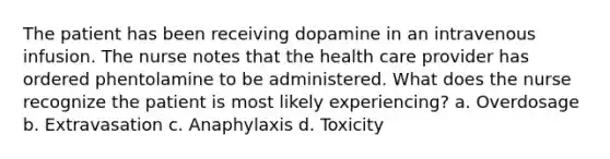 The patient has been receiving dopamine in an intravenous infusion. The nurse notes that the health care provider has ordered phentolamine to be administered. What does the nurse recognize the patient is most likely experiencing? a. Overdosage b. Extravasation c. Anaphylaxis d. Toxicity