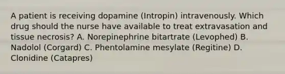 A patient is receiving dopamine (Intropin) intravenously. Which drug should the nurse have available to treat extravasation and tissue necrosis? A. Norepinephrine bitartrate (Levophed) B. Nadolol (Corgard) C. Phentolamine mesylate (Regitine) D. Clonidine (Catapres)