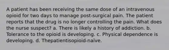 A patient has been receiving the same dose of an intravenous opioid for two days to manage post-surgical pain. The patient reports that the drug is no longer controlling the pain. What does the nurse suspect? a. There is likely a history of addiction. b. Tolerance to the opioid is developing. c. Physical dependence is developing. d. Thepatientisopioid-naïve.