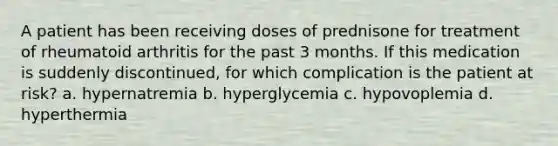 A patient has been receiving doses of prednisone for treatment of rheumatoid arthritis for the past 3 months. If this medication is suddenly discontinued, for which complication is the patient at risk? a. hypernatremia b. hyperglycemia c. hypovoplemia d. hyperthermia