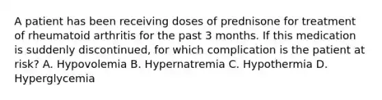 A patient has been receiving doses of prednisone for treatment of rheumatoid arthritis for the past 3 months. If this medication is suddenly discontinued, for which complication is the patient at risk? A. Hypovolemia B. Hypernatremia C. Hypothermia D. Hyperglycemia