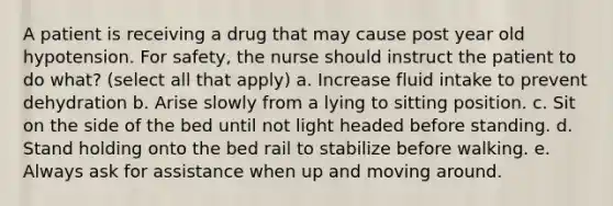 A patient is receiving a drug that may cause post year old hypotension. For safety, the nurse should instruct the patient to do what? (select all that apply) a. Increase fluid intake to prevent dehydration b. Arise slowly from a lying to sitting position. c. Sit on the side of the bed until not light headed before standing. d. Stand holding onto the bed rail to stabilize before walking. e. Always ask for assistance when up and moving around.