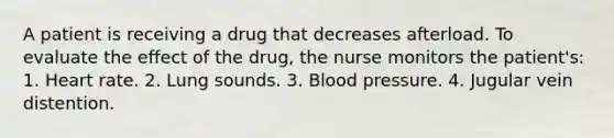 A patient is receiving a drug that decreases afterload. To evaluate the effect of the drug, the nurse monitors the patient's: 1. Heart rate. 2. Lung sounds. 3. Blood pressure. 4. Jugular vein distention.