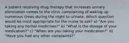 A patient receiving drug therapy that increases urinary elimination comes to the clinic complaining of waking up numerous times during the night to urinate. Which question would be most appropriate for the nurse to ask? a) "Are you taking any herbal medicines?" b) "What is the dosage of your medication?" c) "When are you taking your medication?" d) "Have you had any other complaints?"