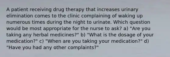 A patient receiving drug therapy that increases urinary elimination comes to the clinic complaining of waking up numerous times during the night to urinate. Which question would be most appropriate for the nurse to ask? a) "Are you taking any herbal medicines?" b) "What is the dosage of your medication?" c) "When are you taking your medication?" d) "Have you had any other complaints?"