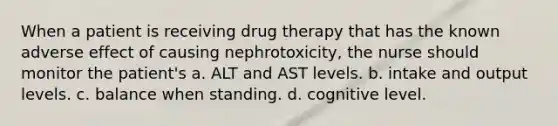 When a patient is receiving drug therapy that has the known adverse effect of causing nephrotoxicity, the nurse should monitor the patient's a. ALT and AST levels. b. intake and output levels. c. balance when standing. d. cognitive level.