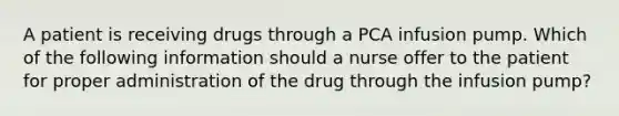 A patient is receiving drugs through a PCA infusion pump. Which of the following information should a nurse offer to the patient for proper administration of the drug through the infusion pump?