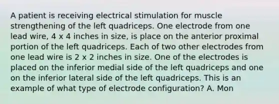 A patient is receiving electrical stimulation for muscle strengthening of the left quadriceps. One electrode from one lead wire, 4 x 4 inches in size, is place on the anterior proximal portion of the left quadriceps. Each of two other electrodes from one lead wire is 2 x 2 inches in size. One of the electrodes is placed on the inferior medial side of the left quadriceps and one on the inferior lateral side of the left quadriceps. This is an example of what type of electrode configuration? A. Mon