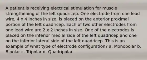 A patient is receiving electrical stimulation for muscle strengthening of the left quadricep. One electrode from one lead wire, 4 x 4 inches in size, is placed on the anterior proximal portion of the left quadricep. Each of two other electrodes from one lead wire are 2 x 2 inches in size. One of the electrodes is placed on the inferior medial side of the left quadricep and one on the inferior lateral side of the left quadricep. This is an example of what type of electrode configuration? a. Monopolar b. Bipolar c. Tripolar d. Quadripolar