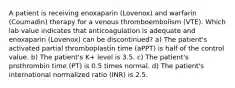 A patient is receiving enoxaparin (Lovenox) and warfarin (Coumadin) therapy for a venous thromboembolism (VTE). Which lab value indicates that anticoagulation is adequate and enoxaparin (Lovenox) can be discontinued? a) The patient's activated partial thromboplastin time (aPPT) is half of the control value. b) The patient's K+ level is 3.5. c) The patient's prothrombin time (PT) is 0.5 times normal. d) The patient's international normalized ratio (INR) is 2.5.