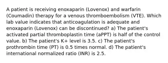 A patient is receiving enoxaparin (Lovenox) and warfarin (Coumadin) therapy for a venous thromboembolism (VTE). Which lab value indicates that anticoagulation is adequate and enoxaparin (Lovenox) can be discontinued? a) The patient's activated partial thromboplastin time (aPPT) is half of the control value. b) The patient's K+ level is 3.5. c) The patient's prothrombin time (PT) is 0.5 times normal. d) The patient's international normalized ratio (INR) is 2.5.