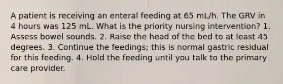 A patient is receiving an enteral feeding at 65 mL/h. The GRV in 4 hours was 125 mL. What is the priority nursing intervention? 1. Assess bowel sounds. 2. Raise the head of the bed to at least 45 degrees. 3. Continue the feedings; this is normal gastric residual for this feeding. 4. Hold the feeding until you talk to the primary care provider.