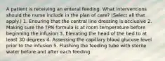 A patient is receiving an enteral feeding. What interventions should the nurse include in the plan of care? (Select all that apply.) 1. Ensuring that the central line dressing is occlusive 2. Making sure the TPN formula is at room temperature before beginning the infusion 3. Elevating the head of the bed to at least 30 degrees 4. Assessing the capillary blood glucose level prior to the infusion 5. Flushing the feeding tube with sterile water before and after each feeding