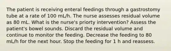 The patient is receiving enteral feedings through a gastrostomy tube at a rate of 100 mL/h. The nurse assesses residual volume as 80 mL. What is the nurse's priorty intervention? Assess the patient's bowel sounds. Discard the residual volume and continue to monitor the feeding. Decrease the feeding to 80 mL/h for the next hour. Stop the feeding for 1 h and reassess.