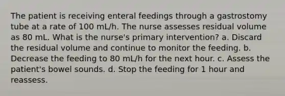 The patient is receiving enteral feedings through a gastrostomy tube at a rate of 100 mL/h. The nurse assesses residual volume as 80 mL. What is the nurse's primary intervention? a. Discard the residual volume and continue to monitor the feeding. b. Decrease the feeding to 80 mL/h for the next hour. c. Assess the patient's bowel sounds. d. Stop the feeding for 1 hour and reassess.