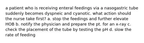 a patient who is receiving enteral feedings via a nasogastric tube suddenly becomes dyspneic and cyanotic. what action should the nurse take first? a. stop the feedings and further elevate HOB b. notify the physician and prepare the pt. for an x-ray c. check the placement of the tube by testing the pH d. slow the rate of feeding