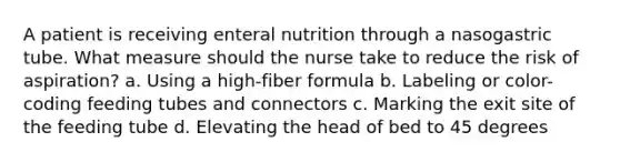 A patient is receiving enteral nutrition through a nasogastric tube. What measure should the nurse take to reduce the risk of aspiration? a. Using a high-fiber formula b. Labeling or color-coding feeding tubes and connectors c. Marking the exit site of the feeding tube d. Elevating the head of bed to 45 degrees