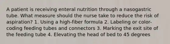 A patient is receiving enteral nutrition through a nasogastric tube. What measure should the nurse take to reduce the risk of aspiration? 1. Using a high-fiber formula 2. Labeling or color-coding feeding tubes and connectors 3. Marking the exit site of the feeding tube 4. Elevating the head of bed to 45 degrees