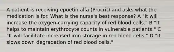 A patient is receiving epoetin alfa (Procrit) and asks what the medication is for. What is the nurse's best response? A "It will increase the oxygen-carrying capacity of red blood cells." B "It helps to maintain erythrocyte counts in vulnerable patients." C "It will facilitate increased iron storage in red blood cells." D "It slows down degradation of red blood cells."